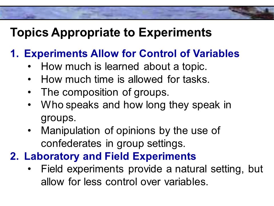 Topics Appropriate to Experiments 1.Experiments Allow for Control of Variables How much is learned about a topic.