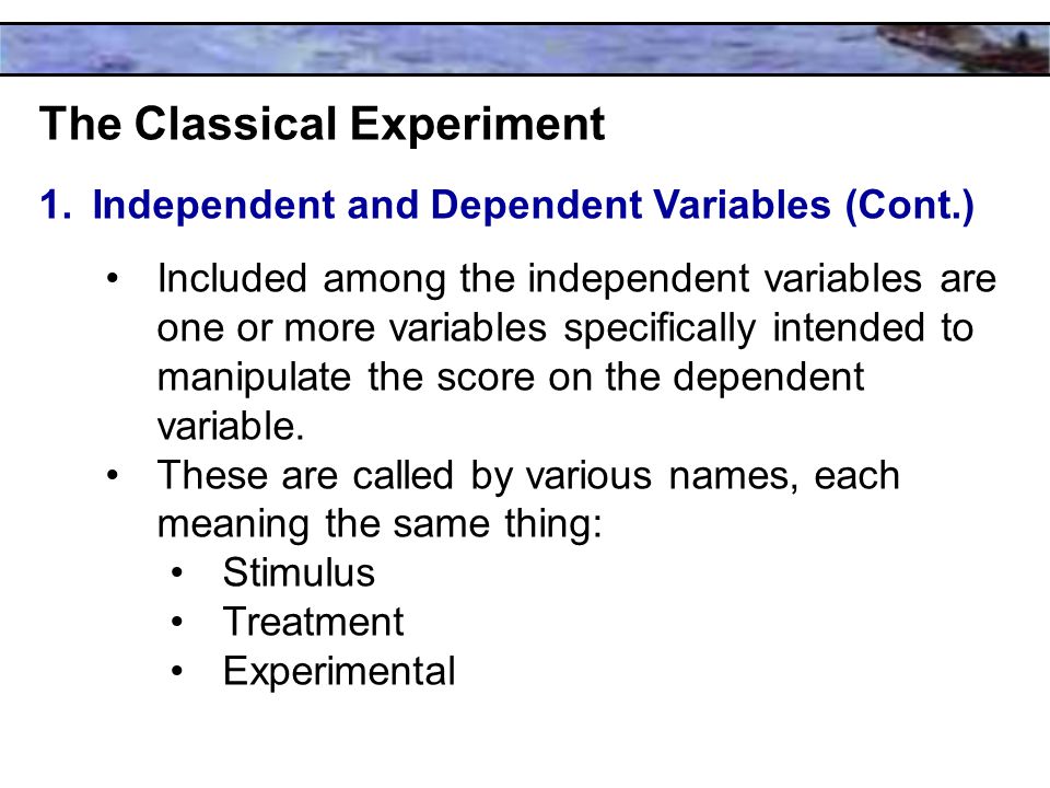 The Classical Experiment 1.Independent and Dependent Variables (Cont.) Included among the independent variables are one or more variables specifically intended to manipulate the score on the dependent variable.