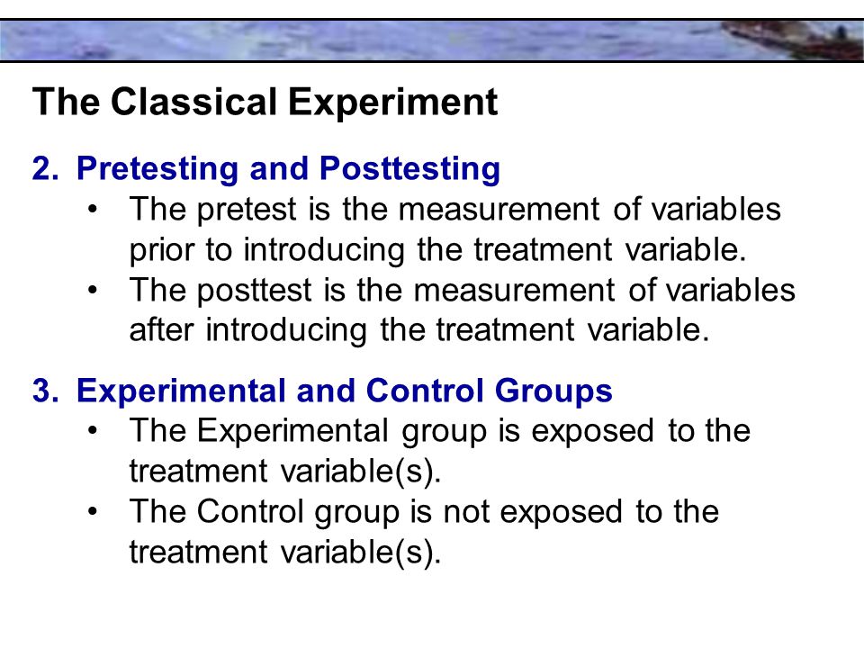 The Classical Experiment 2.Pretesting and Posttesting The pretest is the measurement of variables prior to introducing the treatment variable.
