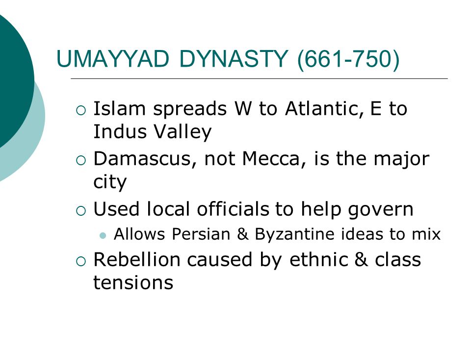 UMAYYAD DYNASTY ( )  Islam spreads W to Atlantic, E to Indus Valley  Damascus, not Mecca, is the major city  Used local officials to help govern Allows Persian & Byzantine ideas to mix  Rebellion caused by ethnic & class tensions