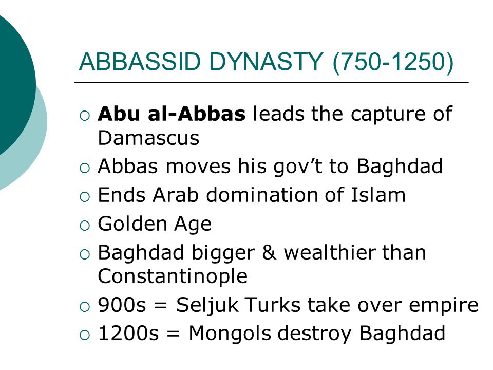 ABBASSID DYNASTY ( )  Abu al-Abbas leads the capture of Damascus  Abbas moves his gov’t to Baghdad  Ends Arab domination of Islam  Golden Age  Baghdad bigger & wealthier than Constantinople  900s = Seljuk Turks take over empire  1200s = Mongols destroy Baghdad