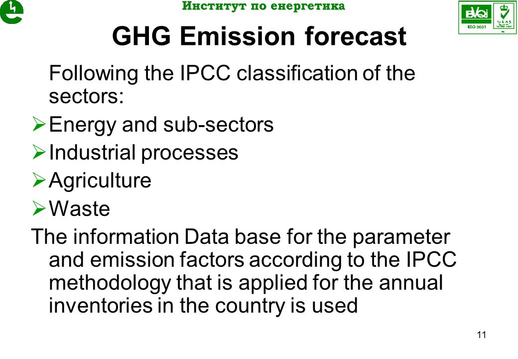 11 GHG Emission forecast Following the IPCC classification of the sectors:  Energy and sub-sectors  Industrial processes  Agriculture  Waste The information Data base for the parameter and emission factors according to the IPCC methodology that is applied for the annual inventories in the country is used