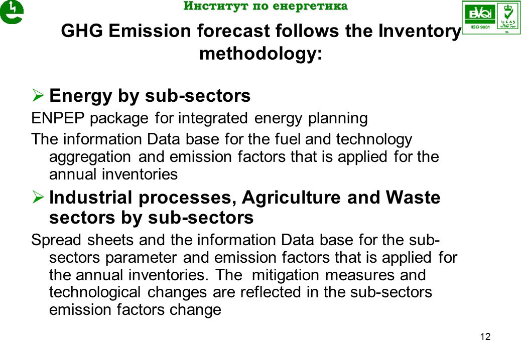 12 GHG Emission forecast follows the Inventory methodology:  Energy by sub-sectors ENPEP package for integrated energy planning The information Data base for the fuel and technology aggregation and emission factors that is applied for the annual inventories  Industrial processes, Agriculture and Waste sectors by sub-sectors Spread sheets and the information Data base for the sub- sectors parameter and emission factors that is applied for the annual inventories.