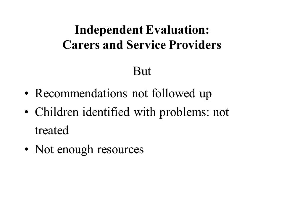 Independent Evaluation: Carers and Service Providers But Recommendations not followed up Children identified with problems: not treated Not enough resources