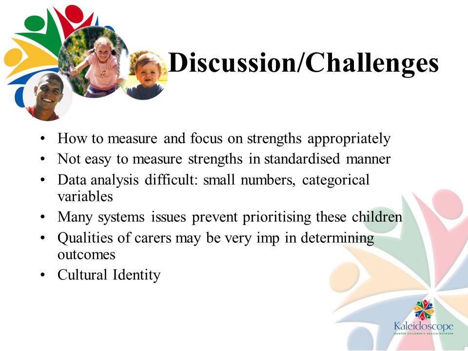 Discussion/Challenges How to measure and focus on strengths appropriately Not easy to measure strengths in standardised manner Data analysis difficult: small numbers, categorical variables Many systems issues prevent prioritising these children Qualities of carers may be very imp in determining outcomes Cultural Identity