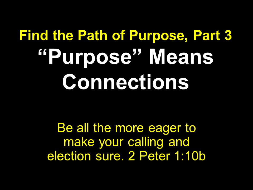 Find the Path of Purpose, Part 3 Purpose Means Connections Be all the more eager to make your calling and election sure.