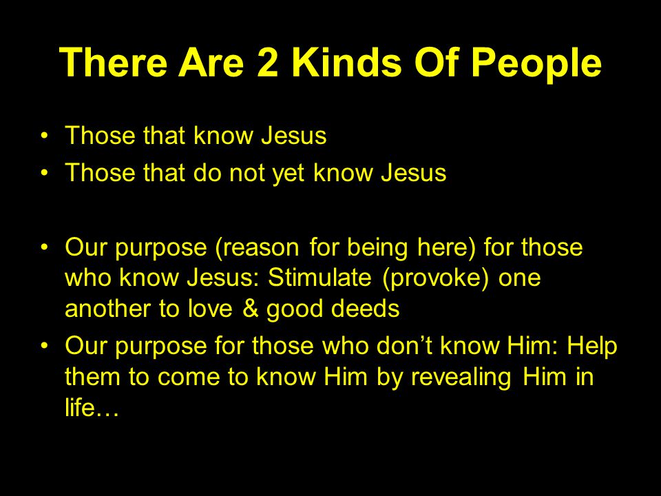 There Are 2 Kinds Of People Those that know Jesus Those that do not yet know Jesus Our purpose (reason for being here) for those who know Jesus: Stimulate (provoke) one another to love & good deeds Our purpose for those who don’t know Him: Help them to come to know Him by revealing Him in life…