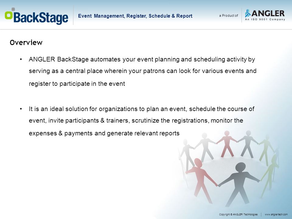 Overview Copyright © ANGLER Technologieswww.angleritech.com a Product of ANGLER BackStage automates your event planning and scheduling activity by serving as a central place wherein your patrons can look for various events and register to participate in the event It is an ideal solution for organizations to plan an event, schedule the course of event, invite participants & trainers, scrutinize the registrations, monitor the expenses & payments and generate relevant reports Event Management, Register, Schedule & Report