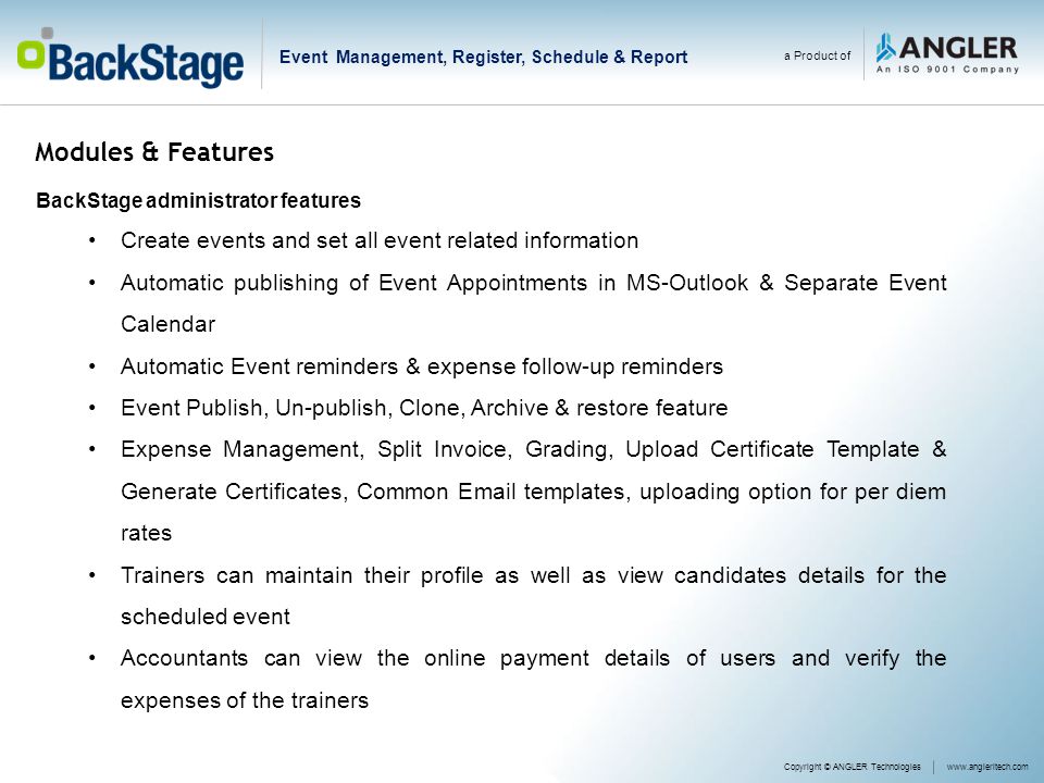 Modules & Features BackStage administrator features Create events and set all event related information Automatic publishing of Event Appointments in MS-Outlook & Separate Event Calendar Automatic Event reminders & expense follow-up reminders Event Publish, Un-publish, Clone, Archive & restore feature Expense Management, Split Invoice, Grading, Upload Certificate Template & Generate Certificates, Common  templates, uploading option for per diem rates Trainers can maintain their profile as well as view candidates details for the scheduled event Accountants can view the online payment details of users and verify the expenses of the trainers Copyright © ANGLER Technologieswww.angleritech.com a Product of Event Management, Register, Schedule & Report