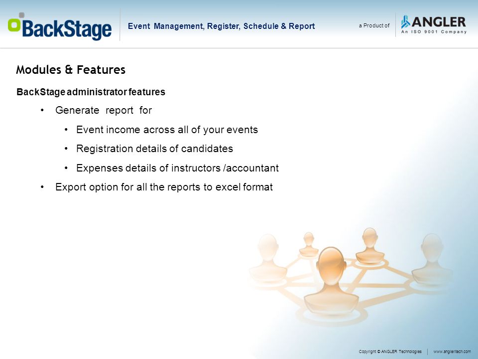 Modules & Features BackStage administrator features Generate report for Event income across all of your events Registration details of candidates Expenses details of instructors /accountant Export option for all the reports to excel format a Product of Copyright © ANGLER Technologieswww.angleritech.com Event Management, Register, Schedule & Report