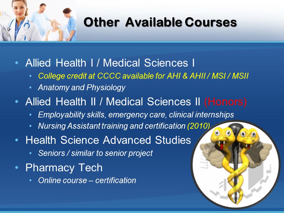 Other Available Courses Allied Health I / Medical Sciences I College credit at CCCC available for AHI & AHII / MSI / MSII Anatomy and Physiology Allied Health II / Medical Sciences II (Honors) Employability skills, emergency care, clinical internships Nursing Assistant training and certification (2010) Health Science Advanced Studies Seniors / similar to senior project Pharmacy Tech Online course – certification