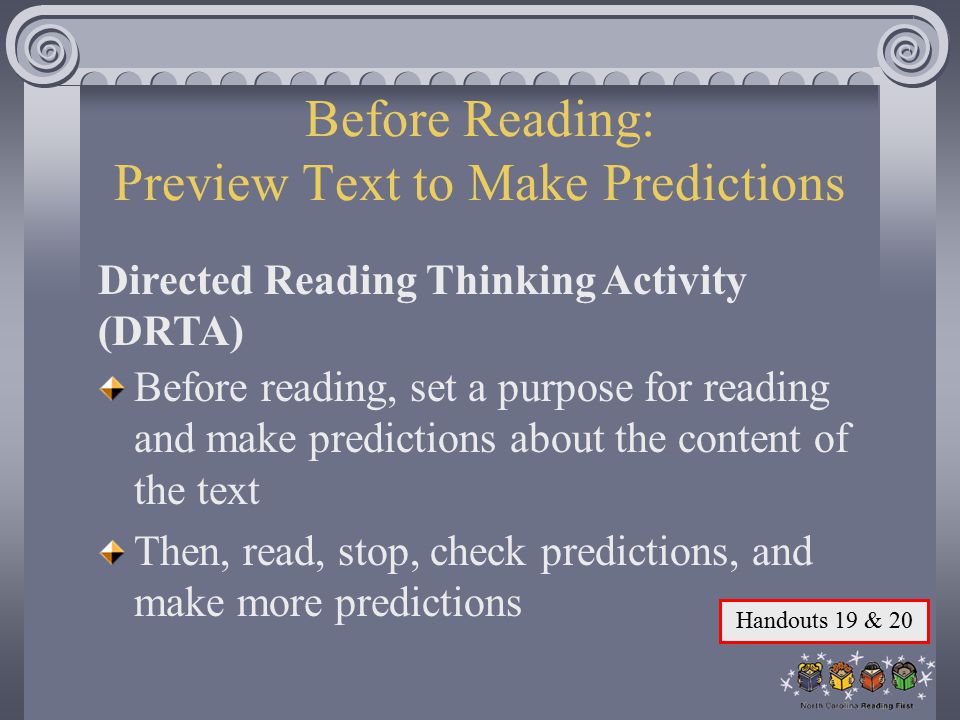Before Reading: Preview Text to Make Predictions Before reading, set a purpose for reading and make predictions about the content of the text Then, read, stop, check predictions, and make more predictions Directed Reading Thinking Activity (DRTA) Handouts 19 & 20