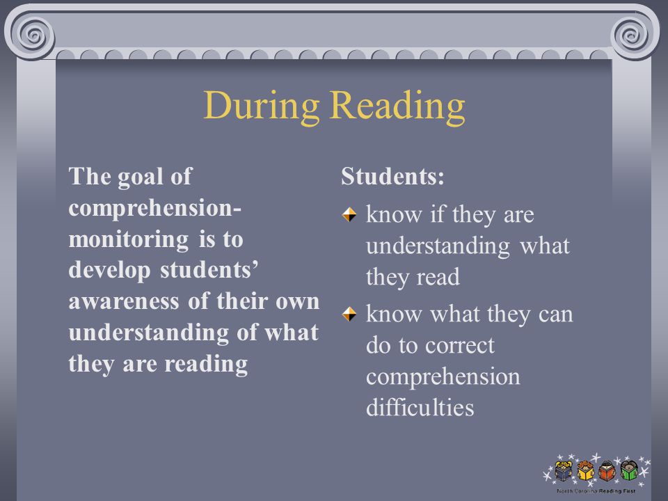 During Reading The goal of comprehension- monitoring is to develop students’ awareness of their own understanding of what they are reading Students: know if they are understanding what they read know what they can do to correct comprehension difficulties