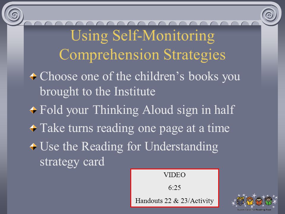 Using Self-Monitoring Comprehension Strategies Choose one of the children’s books you brought to the Institute Fold your Thinking Aloud sign in half Take turns reading one page at a time Use the Reading for Understanding strategy card VIDEO 6:25 Handouts 22 & 23/Activity