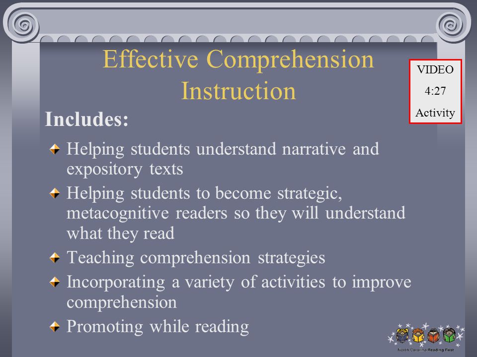 Effective Comprehension Instruction Helping students understand narrative and expository texts Helping students to become strategic, metacognitive readers so they will understand what they read Teaching comprehension strategies Incorporating a variety of activities to improve comprehension Promoting while reading Includes: VIDEO 4:27 Activity