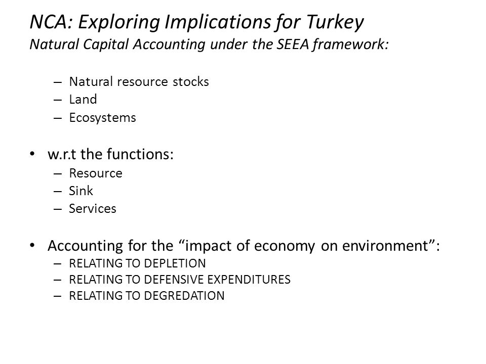 NCA: Exploring Implications for Turkey Natural Capital Accounting under the SEEA framework: – Natural resource stocks – Land – Ecosystems w.r.t the functions: – Resource – Sink – Services Accounting for the impact of economy on environment : – RELATING TO DEPLETION – RELATING TO DEFENSIVE EXPENDITURES – RELATING TO DEGREDATION