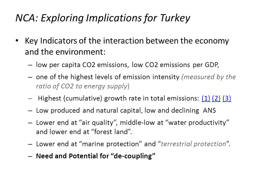 NCA: Exploring Implications for Turkey Key Indicators of the interaction between the economy and the environment: – low per capita CO2 emissions, low CO2 emissions per GDP, – one of the highest levels of emission intensity (measured by the ratio of CO2 to energy supply) – Highest (cumulative) growth rate in total emissions: (1) (2) (3)(1)(2)(3) – Low produced and natural capital, low and declining ANS – Lower end at air quality , middle-low at water productivity and lower end at forest land .