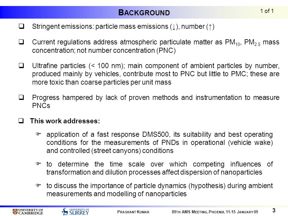 B ACKGROUND  Stringent emissions: particle mass emissions (↓), number (↑)  Current regulations address atmospheric particulate matter as PM 10, PM 2.5 mass concentration; not number concentration (PNC)  Ultrafine particles (< 100 nm); main component of ambient particles by number, produced mainly by vehicles, contribute most to PNC but little to PMC; these are more toxic than coarse particles per unit mass  Progress hampered by lack of proven methods and instrumentation to measure PNCs 1 of 1  This work addresses:  application of a fast response DMS500, its suitability and best operating conditions for the measurements of PNDs in operational (vehicle wake) and controlled (street canyons) conditions  to determine the time scale over which competing influences of transformation and dilution processes affect dispersion of nanoparticles  to discuss the importance of particle dynamics (hypothesis) during ambient measurements and modelling of nanoparticles P RASHANT K UMAR 89 TH AMS M EETING, P HOENIX, J ANUARY 09 3