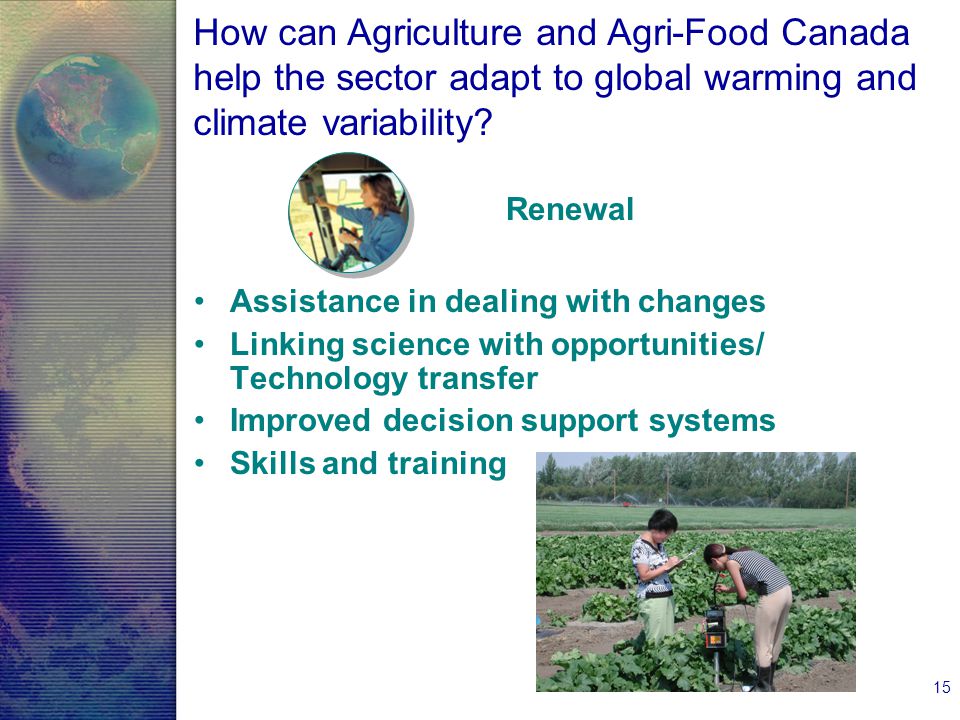 15 Assistance in dealing with changes Linking science with opportunities/ Technology transfer Improved decision support systems Skills and training Renewal How can Agriculture and Agri-Food Canada help the sector adapt to global warming and climate variability