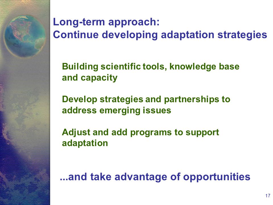 17 Long-term approach: Continue developing adaptation strategies Building scientific tools, knowledge base and capacity Develop strategies and partnerships to address emerging issues Adjust and add programs to support adaptation...and take advantage of opportunities