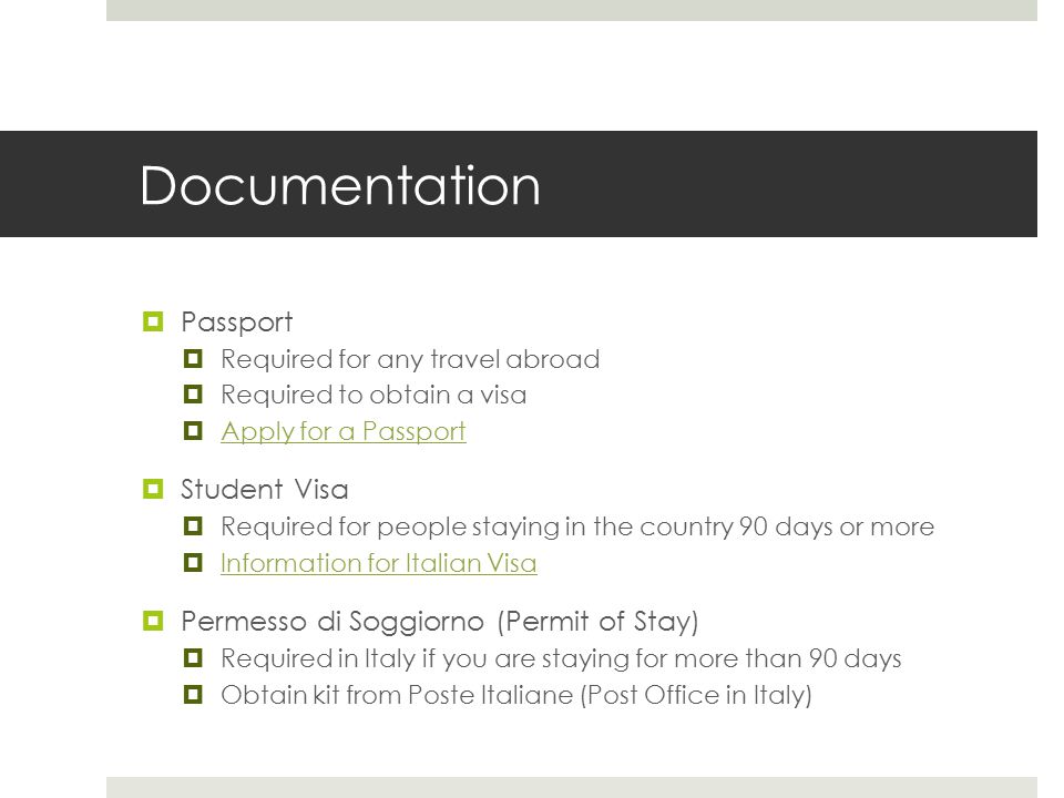  Passport  Required for any travel abroad  Required to obtain a visa  Apply for a Passport Apply for a Passport  Student Visa  Required for people staying in the country 90 days or more  Information for Italian Visa Information for Italian Visa  Permesso di Soggiorno (Permit of Stay)  Required in Italy if you are staying for more than 90 days  Obtain kit from Poste Italiane (Post Office in Italy) Documentation