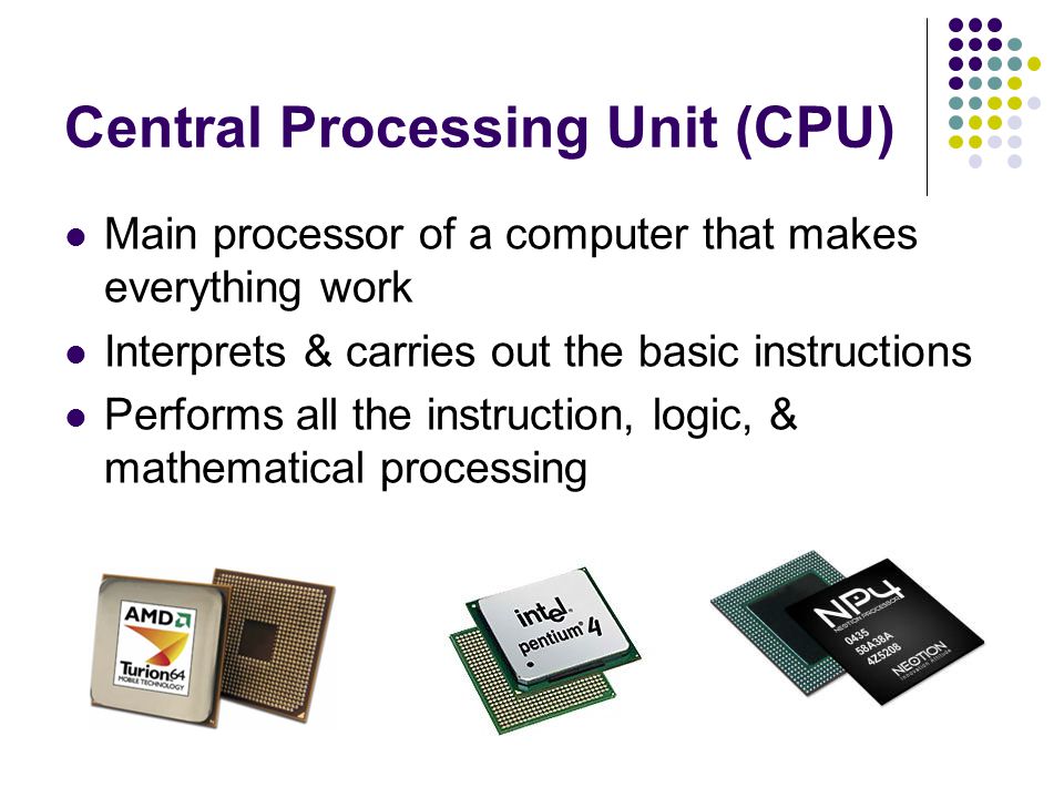 Central Processing Unit (CPU) Main processor of a computer that makes everything work Interprets & carries out the basic instructions Performs all the instruction, logic, & mathematical processing