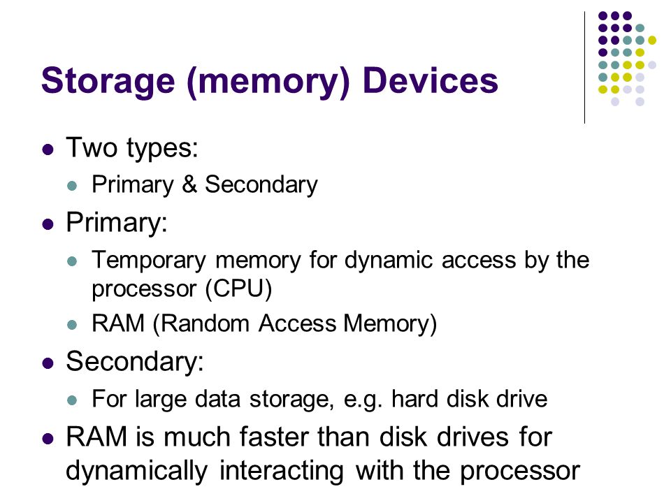 Storage (memory) Devices Two types: Primary & Secondary Primary: Temporary memory for dynamic access by the processor (CPU) RAM (Random Access Memory) Secondary: For large data storage, e.g.