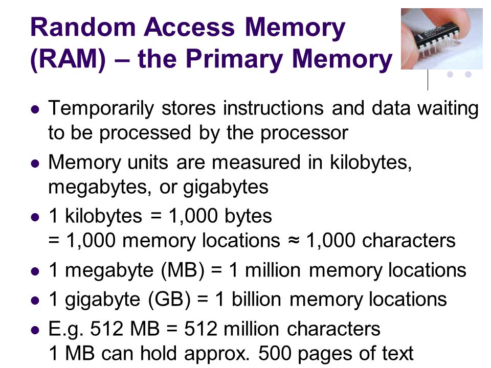 Random Access Memory (RAM) – the Primary Memory Temporarily stores instructions and data waiting to be processed by the processor Memory units are measured in kilobytes, megabytes, or gigabytes 1 kilobytes = 1,000 bytes = 1,000 memory locations ≈ 1,000 characters 1 megabyte (MB) = 1 million memory locations 1 gigabyte (GB) = 1 billion memory locations E.g.