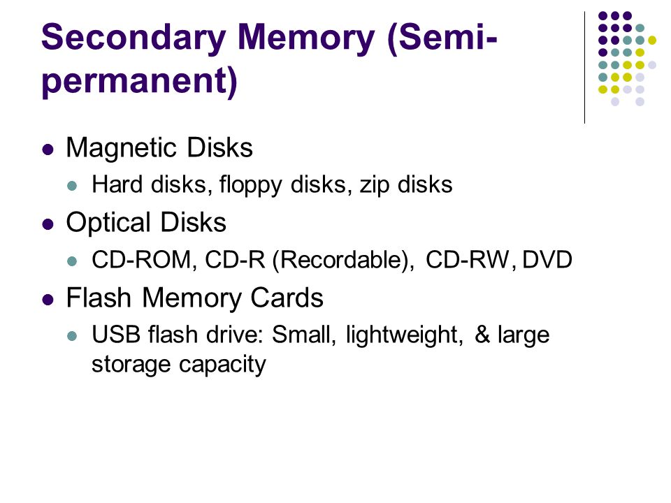 Secondary Memory (Semi- permanent) Magnetic Disks Hard disks, floppy disks, zip disks Optical Disks CD-ROM, CD-R (Recordable), CD-RW, DVD Flash Memory Cards USB flash drive: Small, lightweight, & large storage capacity