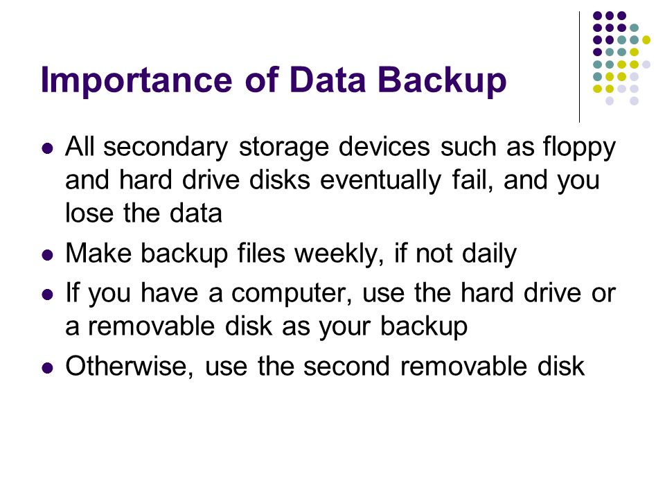 Importance of Data Backup All secondary storage devices such as floppy and hard drive disks eventually fail, and you lose the data Make backup files weekly, if not daily If you have a computer, use the hard drive or a removable disk as your backup Otherwise, use the second removable disk