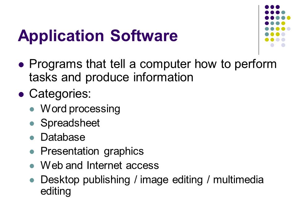 Application Software Programs that tell a computer how to perform tasks and produce information Categories: Word processing Spreadsheet Database Presentation graphics Web and Internet access Desktop publishing / image editing / multimedia editing