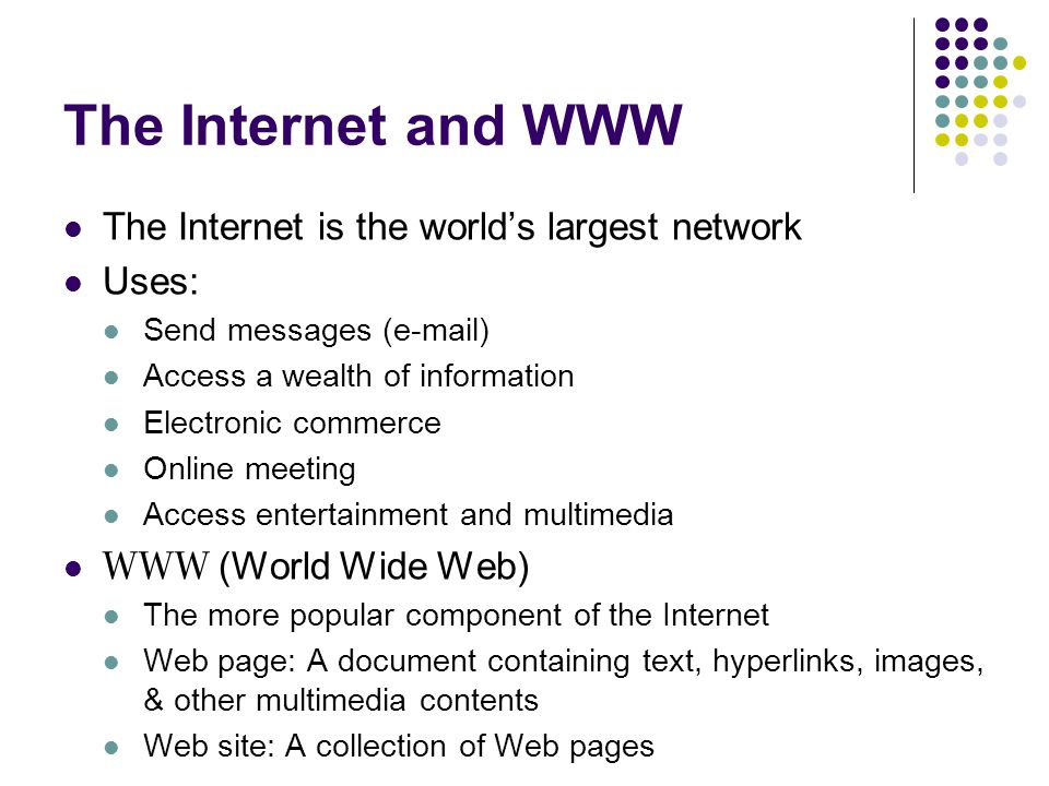 The Internet and WWW The Internet is the world’s largest network Uses: Send messages ( ) Access a wealth of information Electronic commerce Online meeting Access entertainment and multimedia WWW (World Wide Web) The more popular component of the Internet Web page: A document containing text, hyperlinks, images, & other multimedia contents Web site: A collection of Web pages