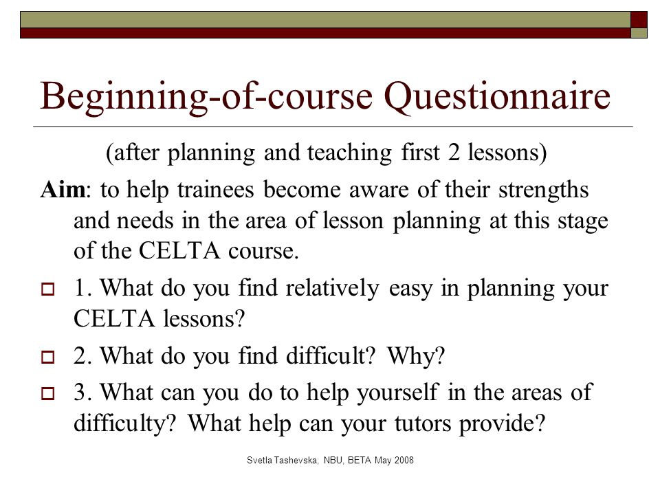 Svetla Tashevska, NBU, BETA May 2008 Beginning-of-course Questionnaire (after planning and teaching first 2 lessons) Aim: to help trainees become aware of their strengths and needs in the area of lesson planning at this stage of the CELTA course.