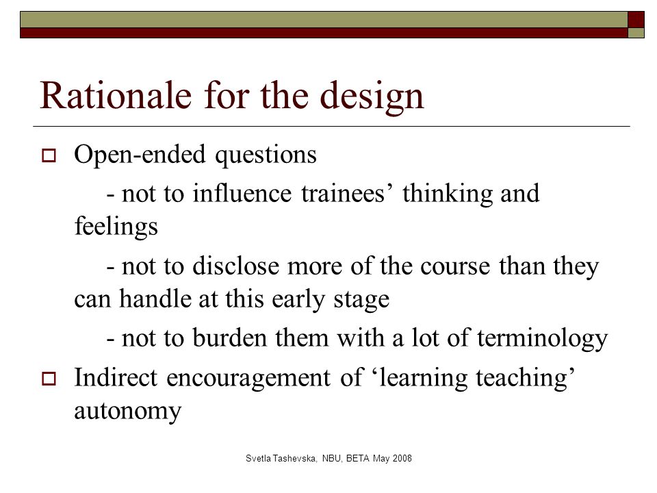 Svetla Tashevska, NBU, BETA May 2008 Rationale for the design  Open-ended questions - not to influence trainees’ thinking and feelings - not to disclose more of the course than they can handle at this early stage - not to burden them with a lot of terminology  Indirect encouragement of ‘learning teaching’ autonomy