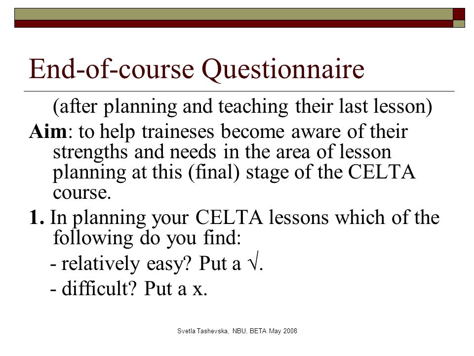 Svetla Tashevska, NBU, BETA May 2008 End-of-course Questionnaire (after planning and teaching their last lesson) Aim: to help traineses become aware of their strengths and needs in the area of lesson planning at this (final) stage of the CELTA course.