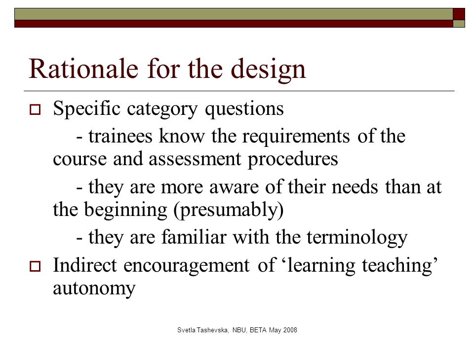 Svetla Tashevska, NBU, BETA May 2008 Rationale for the design  Specific category questions - trainees know the requirements of the course and assessment procedures - they are more aware of their needs than at the beginning (presumably) - they are familiar with the terminology  Indirect encouragement of ‘learning teaching’ autonomy