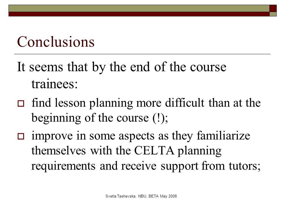 Svetla Tashevska, NBU, BETA May 2008 Conclusions It seems that by the end of the course trainees:  find lesson planning more difficult than at the beginning of the course (!);  improve in some aspects as they familiarize themselves with the CELTA planning requirements and receive support from tutors;