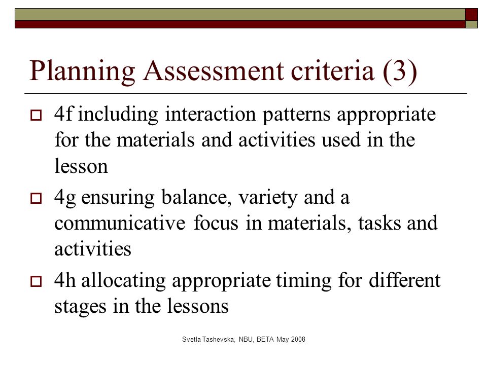 Svetla Tashevska, NBU, BETA May 2008 Planning Assessment criteria (3)  4f including interaction patterns appropriate for the materials and activities used in the lesson  4g ensuring balance, variety and a communicative focus in materials, tasks and activities  4h allocating appropriate timing for different stages in the lessons