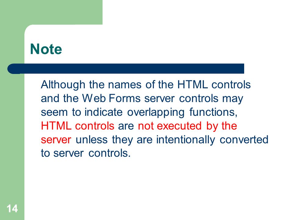 14 Note Although the names of the HTML controls and the Web Forms server controls may seem to indicate overlapping functions, HTML controls are not executed by the server unless they are intentionally converted to server controls.