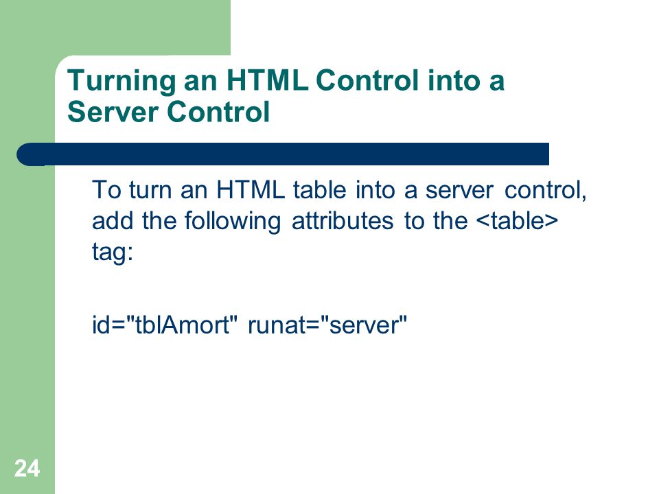 24 Turning an HTML Control into a Server Control To turn an HTML table into a server control, add the following attributes to the tag: id= tblAmort runat= server
