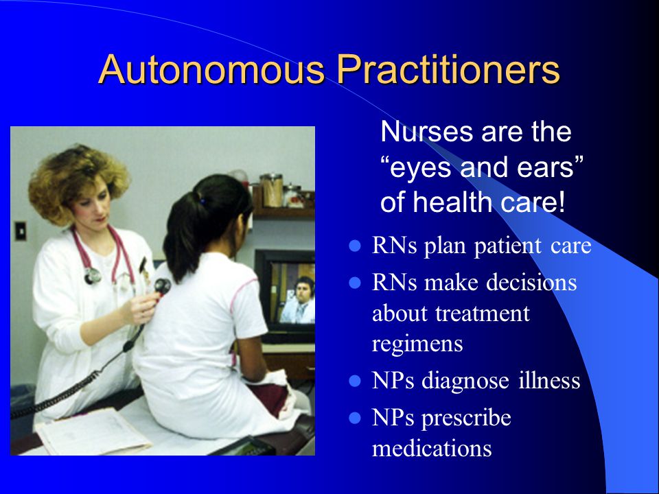 Autonomous Practitioners RNs plan patient care RNs make decisions about treatment regimens NPs diagnose illness NPs prescribe medications Nurses are the eyes and ears of health care!