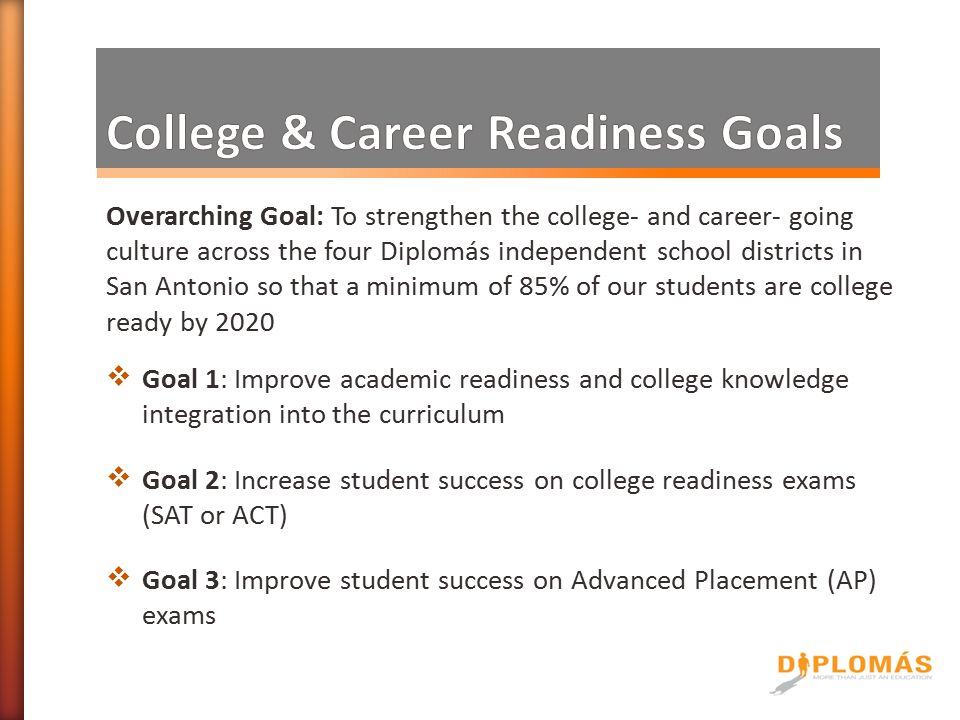 Overarching Goal: To strengthen the college- and career- going culture across the four Diplomás independent school districts in San Antonio so that a minimum of 85% of our students are college ready by 2020  Goal 1: Improve academic readiness and college knowledge integration into the curriculum  Goal 2: Increase student success on college readiness exams (SAT or ACT)  Goal 3: Improve student success on Advanced Placement (AP) exams