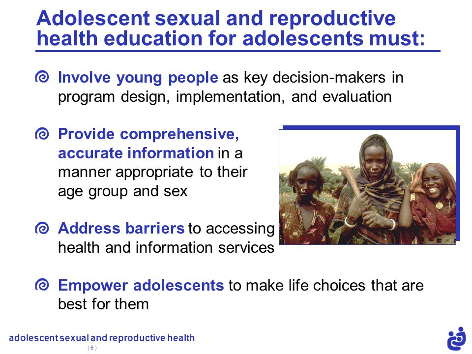 adolescent sexual and reproductive health ( 6 ) Involve young people as key decision-makers in program design, implementation, and evaluation Provide comprehensive, accurate information in a manner appropriate to their age group and sex Address barriers to accessing health and information services Empower adolescents to make life choices that are best for them Adolescent sexual and reproductive health education for adolescents must:
