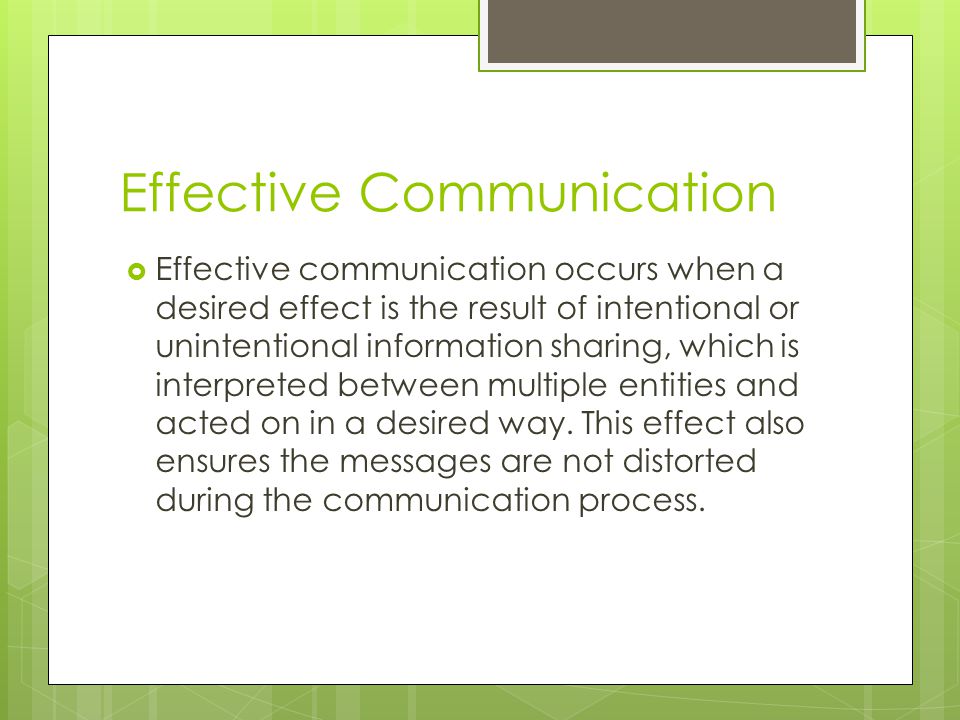 Effective Communication  Effective communication occurs when a desired effect is the result of intentional or unintentional information sharing, which is interpreted between multiple entities and acted on in a desired way.