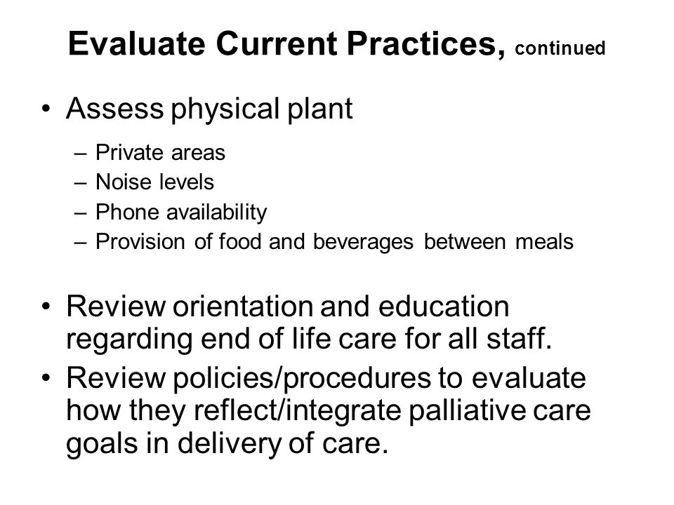 Evaluate Current Practices, continued Assess physical plant –Private areas –Noise levels –Phone availability –Provision of food and beverages between meals Review orientation and education regarding end of life care for all staff.