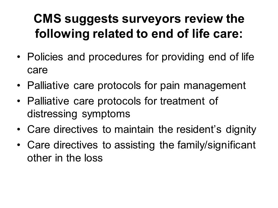 CMS suggests surveyors review the following related to end of life care: Policies and procedures for providing end of life care Palliative care protocols for pain management Palliative care protocols for treatment of distressing symptoms Care directives to maintain the resident’s dignity Care directives to assisting the family/significant other in the loss