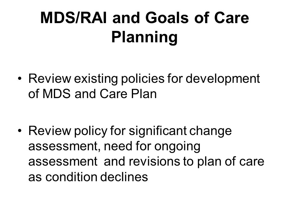 MDS/RAI and Goals of Care Planning Review existing policies for development of MDS and Care Plan Review policy for significant change assessment, need for ongoing assessment and revisions to plan of care as condition declines