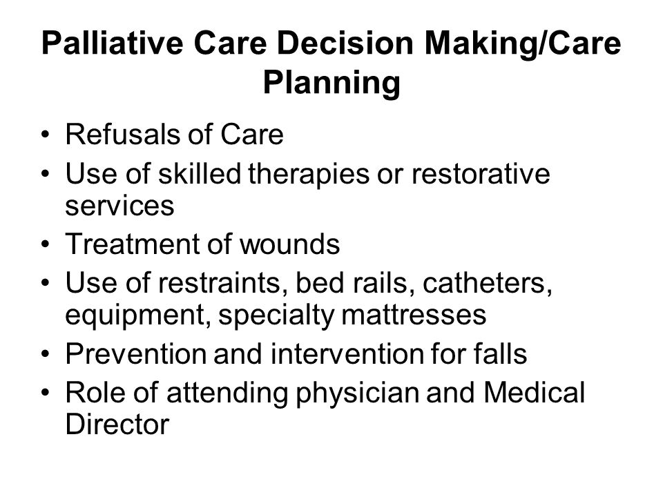 Palliative Care Decision Making/Care Planning Refusals of Care Use of skilled therapies or restorative services Treatment of wounds Use of restraints, bed rails, catheters, equipment, specialty mattresses Prevention and intervention for falls Role of attending physician and Medical Director