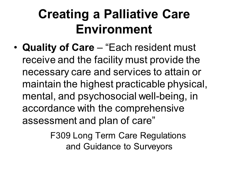 Creating a Palliative Care Environment Quality of Care – Each resident must receive and the facility must provide the necessary care and services to attain or maintain the highest practicable physical, mental, and psychosocial well-being, in accordance with the comprehensive assessment and plan of care F309 Long Term Care Regulations and Guidance to Surveyors