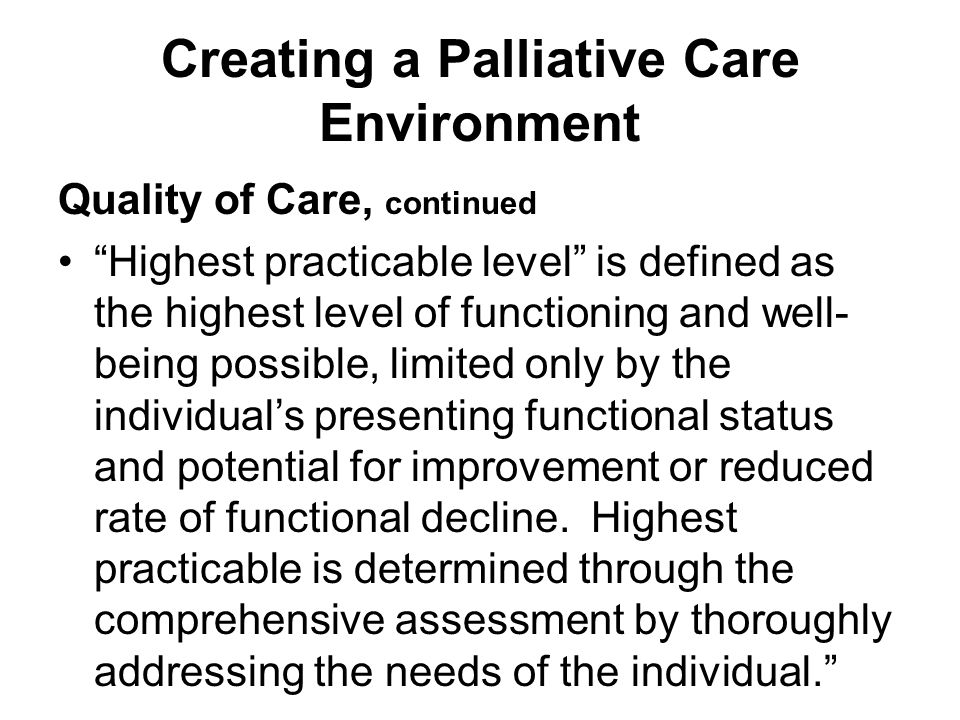 Creating a Palliative Care Environment Quality of Care, continued Highest practicable level is defined as the highest level of functioning and well- being possible, limited only by the individual’s presenting functional status and potential for improvement or reduced rate of functional decline.